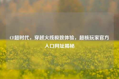 CF超时代，穿越火线极致体验，超核玩家官方入口网址揭秘