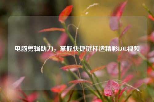 电脑剪辑助力，掌握快捷键打造精彩LOL视频