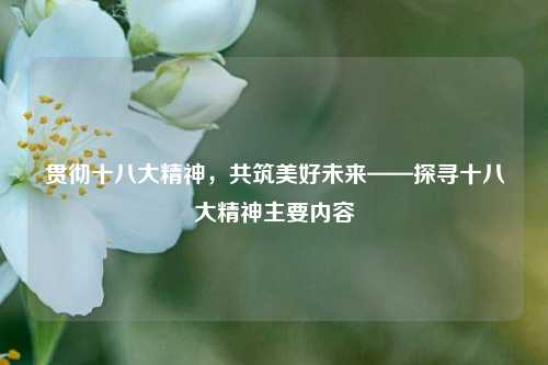 贯彻十八大精神，共筑美好未来——探寻十八大精神主要内容