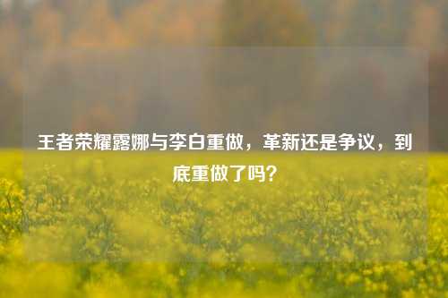 王者荣耀露娜与李白重做,革新还是争议,到底重做了吗?