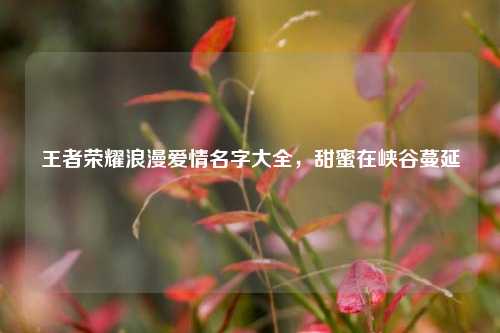 王者荣耀浪漫爱情名字大全，甜蜜在峡谷蔓延