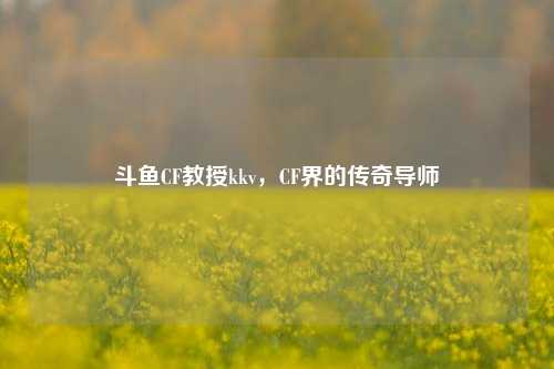 斗鱼CF教授kkv，CF界的传奇导师