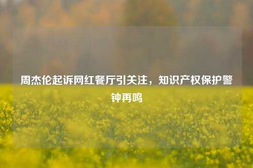 周杰伦起诉网红餐厅引关注，知识产权保护警钟再鸣