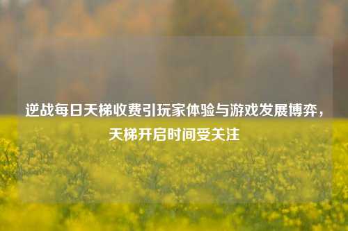逆战每日天梯收费引玩家体验与游戏发展博弈，天梯开启时间受关注