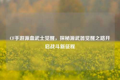 CF手游源血武士觉醒，探秘源武器觉醒之路开启战斗新征程