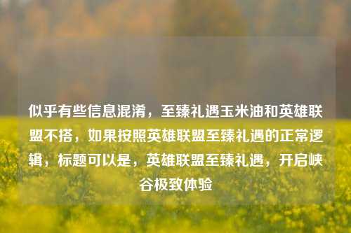 似乎有些信息混淆，至臻礼遇玉米油和英雄联盟不搭，如果按照英雄联盟至臻礼遇的正常逻辑，标题可以是，英雄联盟至臻礼遇，开启峡谷极致体验