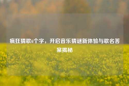 疯狂猜歌6个字,开启音乐猜谜新体验与歌名答案揭秘