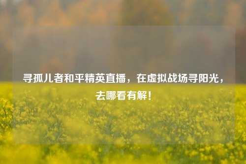 寻孤儿者和平精英直播，在虚拟战场寻阳光，去哪看有解！