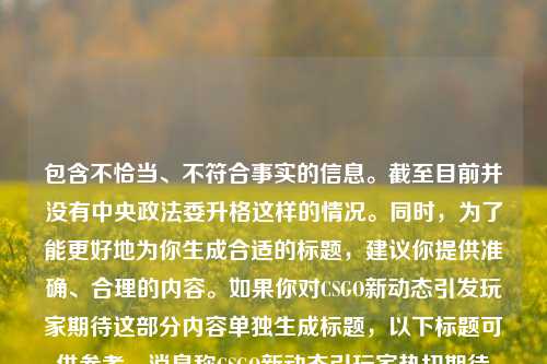 包含不恰当、不符合事实的信息。截至目前并没有中央政法委升格这样的情况。同时，为了能更好地为你生成合适的标题，建议你提供准确、合理的内容。如果你对CSGO新动态引发玩家期待这部分内容单独生成标题，以下标题可供参考，消息称CSGO新动态引玩家热切期待