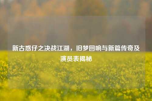 新古惑仔之决战江湖，旧梦回响与新篇传奇及演员表揭秘