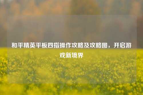和平精英平板四指操作攻略及攻略图，开启游戏新境界