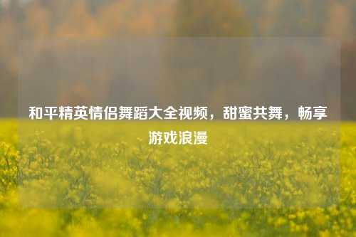 和平精英情侣舞蹈大全视频，甜蜜共舞，畅享游戏浪漫