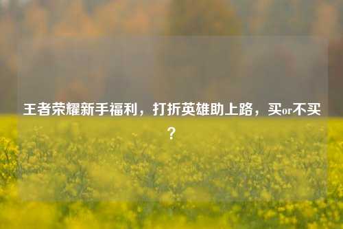 王者荣耀新手福利，打折英雄助上路，买or不买？