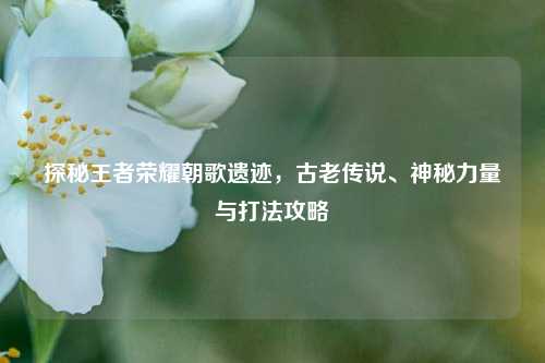 探秘王者荣耀朝歌遗迹，古老传说、神秘力量与打法攻略