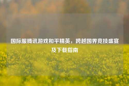 国际服腾讯游戏和平精英，跨越国界竞技盛宴及下载指南
