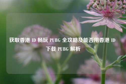 获取香港 ID 畅玩 PUBG 全攻略及能否用香港 ID 下载 PUBG 解析