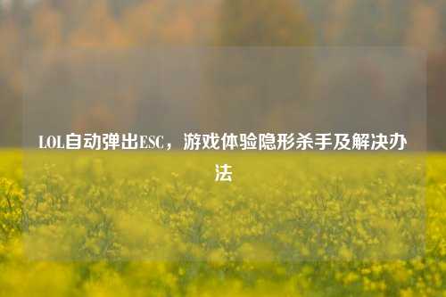 LOL自动弹出ESC，游戏体验隐形杀手及解决办法