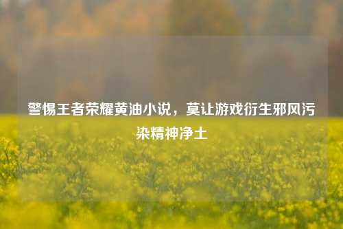 警惕王者荣耀黄油小说,莫让游戏衍生邪风污染精神净土