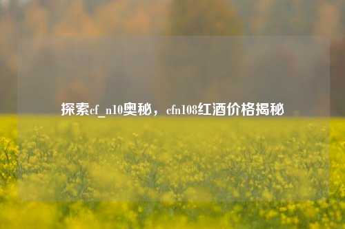 探索cf_n10奥秘，cfn108红酒价格揭秘