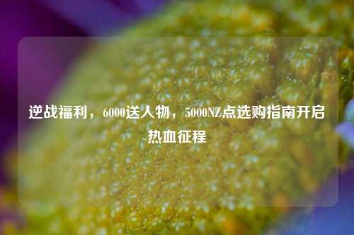 逆战福利，6000送人物，5000NZ点选购指南开启热血征程