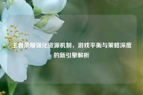 王者荣耀强化资源机制，游戏平衡与策略深度的新引擎解析