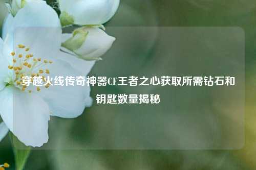 穿越火线传奇神器CF王者之心获取所需钻石和钥匙数量揭秘