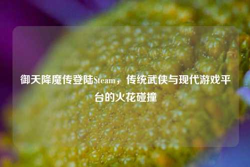 御天降魔传登陆Steam，传统武侠与现代游戏平台的火花碰撞