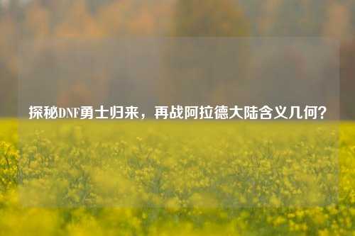 探秘DNF勇士归来，再战阿拉德大陆含义几何？