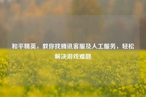 和平精英，教你找腾讯客服及人工服务，轻松解决游戏难题