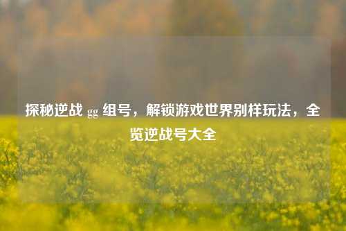 探秘逆战 gg 组号，解锁游戏世界别样玩法，全览逆战号大全