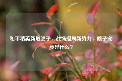 和平精英新增喷子，战场搅局新势力，喷子究竟是什么？