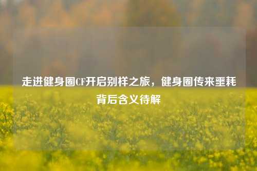 走进健身圈CF开启别样之旅，健身圈传来噩耗背后含义待解