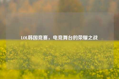 LOL韩国竞赛，电竞舞台的荣耀之战