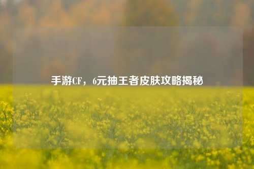 手游CF，6元抽王者皮肤攻略揭秘