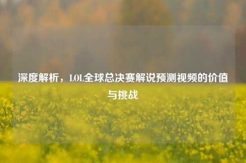 深度解析，LOL全球总决赛解说预测视频的价值与挑战