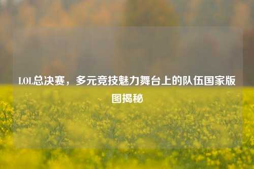 LOL总决赛，多元竞技魅力舞台上的队伍国家版图揭秘