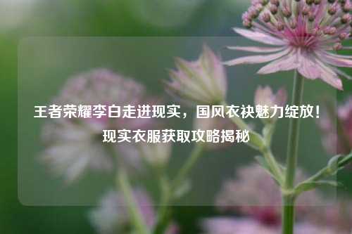 王者荣耀李白走进现实，国风衣袂魅力绽放！现实衣服获取攻略揭秘