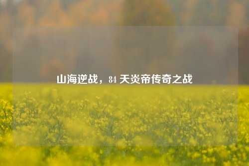 山海逆战，84 天炎帝传奇之战