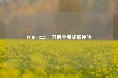 PUBG 12.21，开启全新战场体验