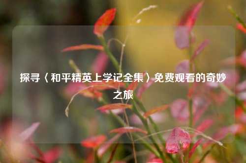 探寻〈和平精英上学记全集〉免费观看的奇妙之旅