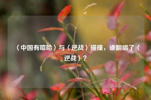 〈中国有嘻哈〉与〈逆战〉碰撞，谁翻唱了〈逆战〉？