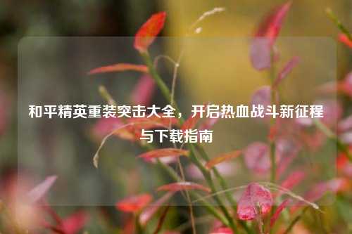 和平精英重装突击大全，开启热血战斗新征程与下载指南