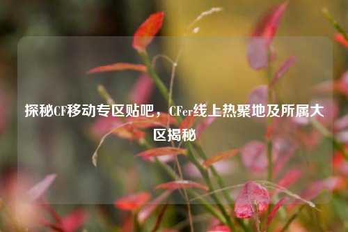探秘CF移动专区贴吧，CFer线上热聚地及所属大区揭秘