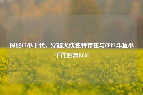 探秘CF小千代,穿越火线独特存在与CFPL斗鱼小千代跳舞BGM