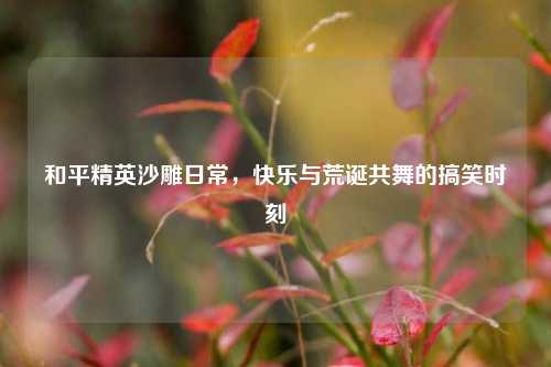 和平精英沙雕日常，快乐与荒诞共舞的搞笑时刻