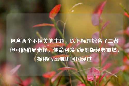 包含两个不相关的主题，以下标题综合了二者但可能稍显奇怪，使命召唤16复刻版经典重燃，探秘CA722航班回国经过