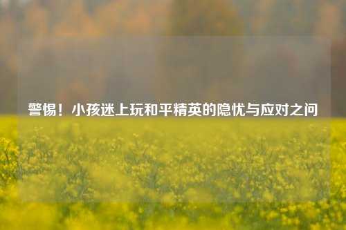 警惕！小孩迷上玩和平精英的隐忧与应对之问