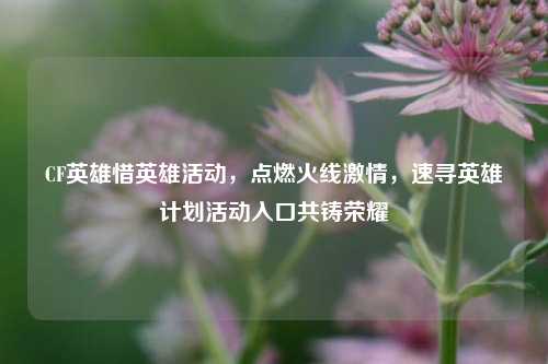 CF英雄惜英雄活动,点燃火线激情,速寻英雄计划活动入口共铸荣耀