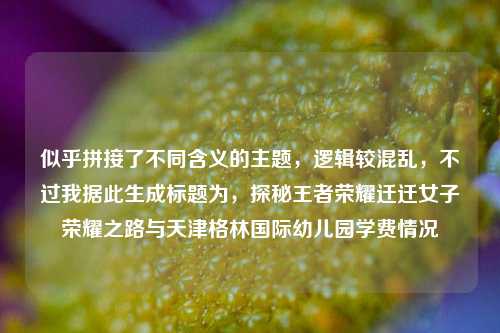 似乎拼接了不同含义的主题，逻辑较混乱，不过我据此生成标题为，探秘王者荣耀迁迁女子荣耀之路与天津格林国际幼儿园学费情况