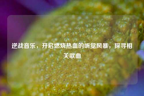逆战音乐，开启燃烧热血的听觉风暴，探寻相关歌曲